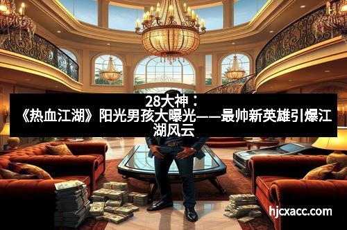 28大神：《热血江湖》阳光男孩大曝光——最帅新英雄引爆江湖风云